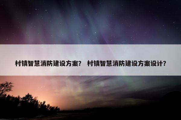 村镇智慧消防建设方案？ 村镇智慧消防建设方案设计？