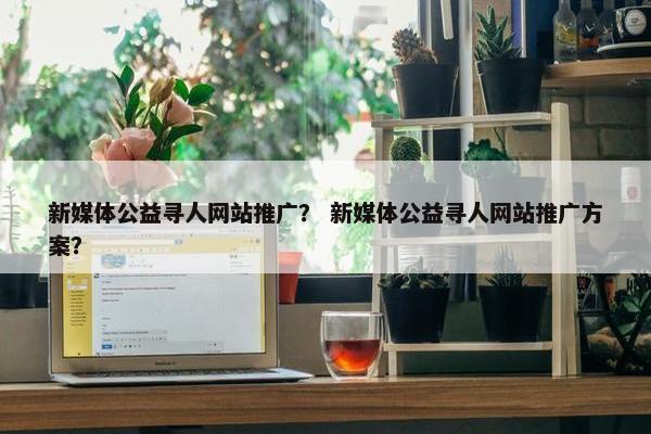 新媒体公益寻人网站推广？ 新媒体公益寻人网站推广方案？