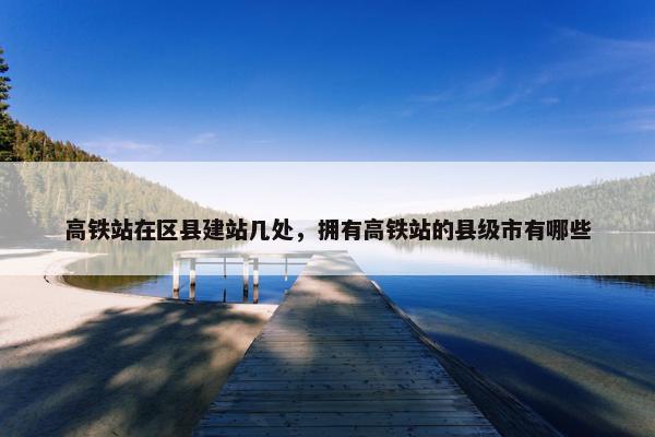高铁站在区县建站几处，拥有高铁站的县级市有哪些