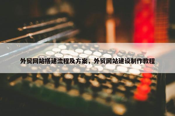 外贸网站搭建流程及方案，外贸网站建设制作教程
