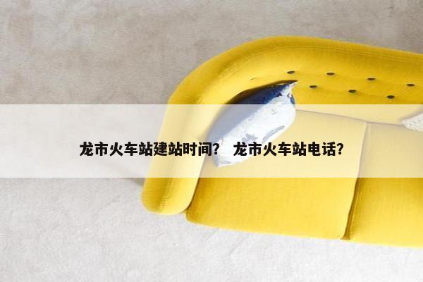 龙市火车站建站时间？ 龙市火车站电话？