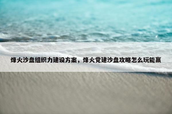 烽火沙盘组织力建设方案，烽火党建沙盘攻略怎么玩能赢