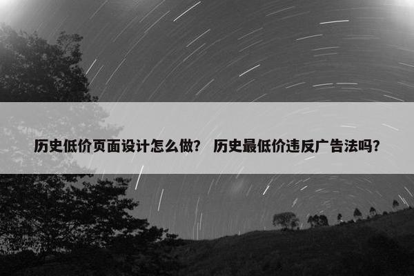 历史低价页面设计怎么做？ 历史最低价违反广告法吗？
