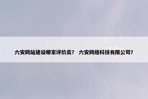 六安网站建设哪家评价高？ 六安网络科技有限公司？