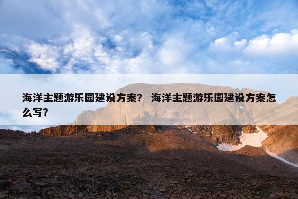 海洋主题游乐园建设方案？ 海洋主题游乐园建设方案怎么写？