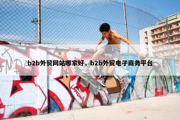 b2b外贸网站哪家好，b2b外贸电子商务平台