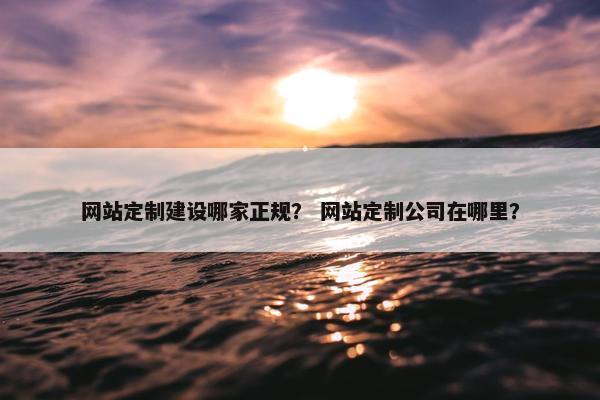 网站定制建设哪家正规？ 网站定制公司在哪里？