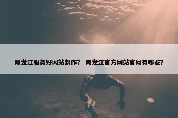 黑龙江服务好网站制作？ 黑龙江官方网站官网有哪些？