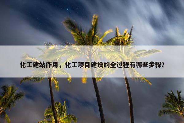 化工建站作用，化工项目建设的全过程有哪些步骤?