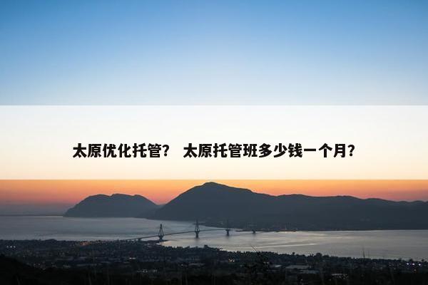 太原优化托管？ 太原托管班多少钱一个月？