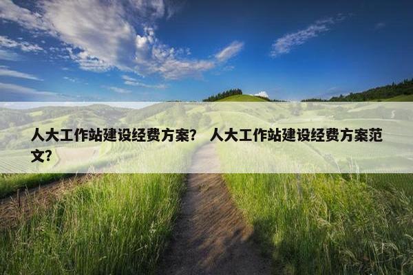 人大工作站建设经费方案？ 人大工作站建设经费方案范文？