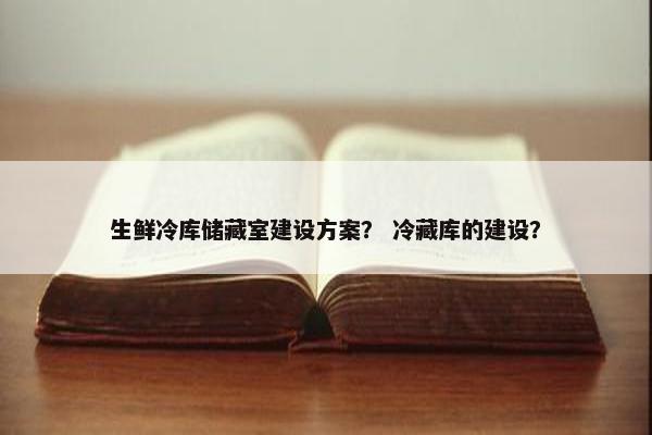 生鲜冷库储藏室建设方案？ 冷藏库的建设？