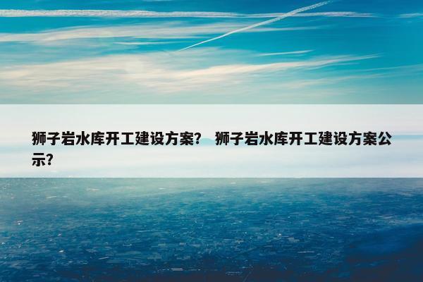 狮子岩水库开工建设方案？ 狮子岩水库开工建设方案公示？