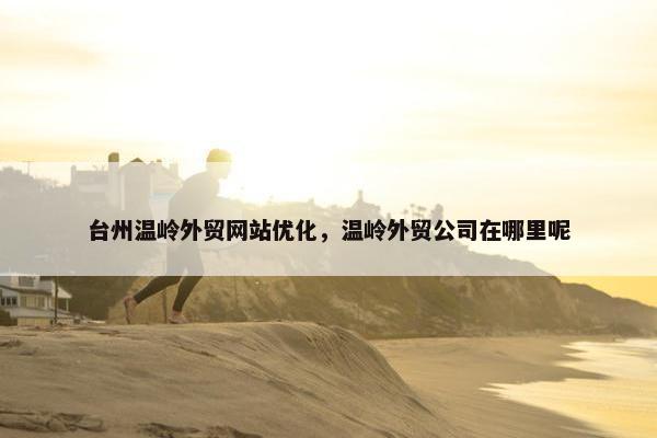 台州温岭外贸网站优化，温岭外贸公司在哪里呢