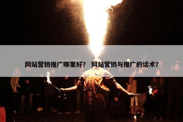 网站营销推广哪里好？ 网站营销与推广的话术？