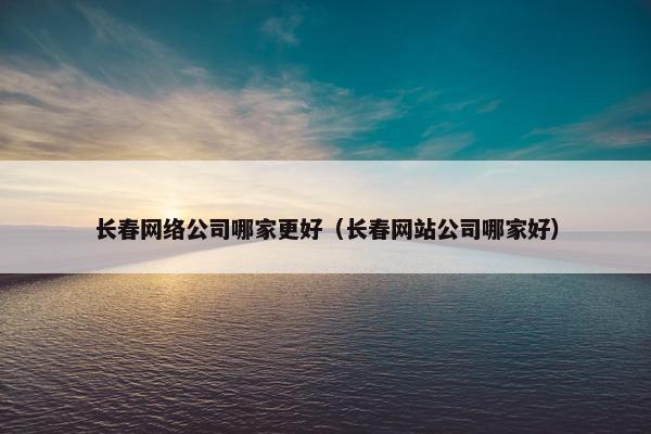 长春网络公司哪家更好（长春网站公司哪家好）