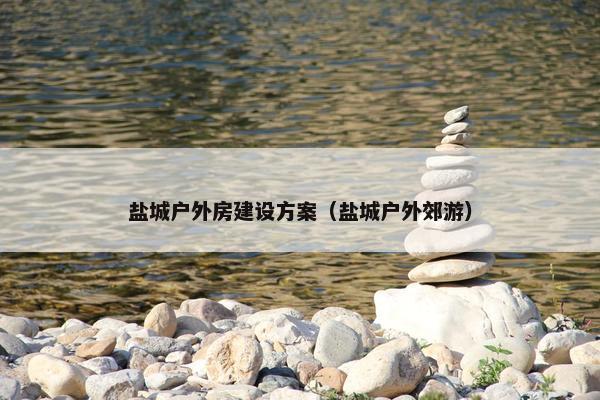 盐城户外房建设方案（盐城户外郊游）