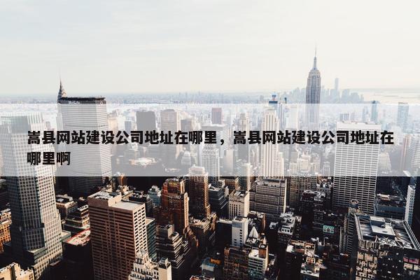 嵩县网站建设公司地址在哪里，嵩县网站建设公司地址在哪里啊