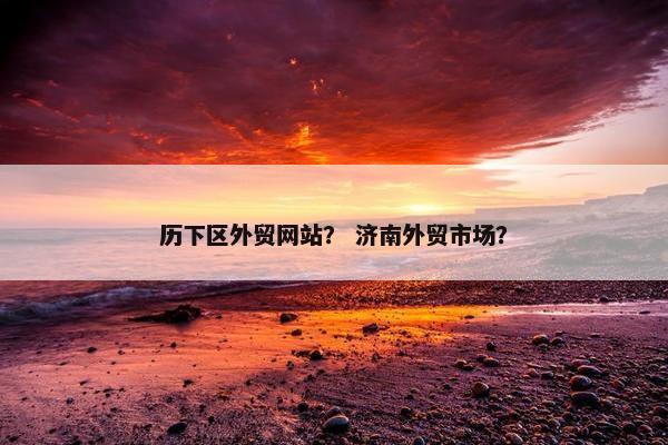 历下区外贸网站？ 济南外贸市场？
