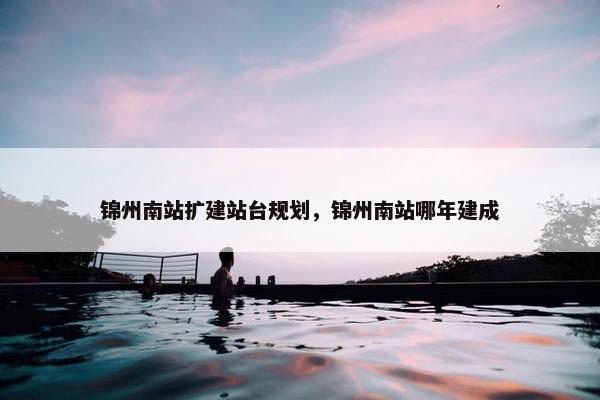 锦州南站扩建站台规划，锦州南站哪年建成