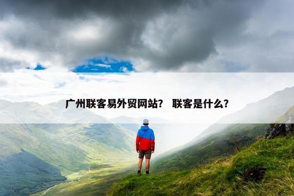 广州联客易外贸网站？ 联客是什么？