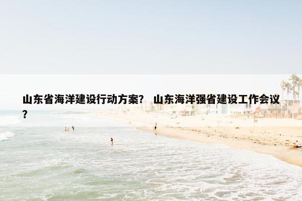 山东省海洋建设行动方案？ 山东海洋强省建设工作会议？