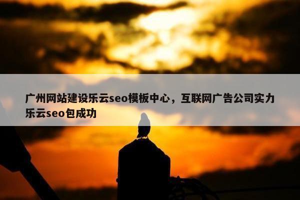 广州网站建设乐云seo模板中心，互联网广告公司实力乐云seo包成功