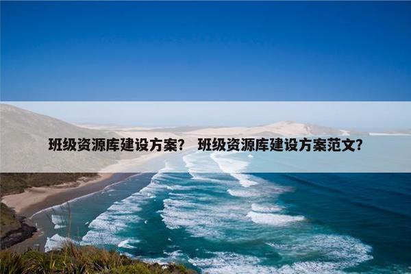 班级资源库建设方案？ 班级资源库建设方案范文？
