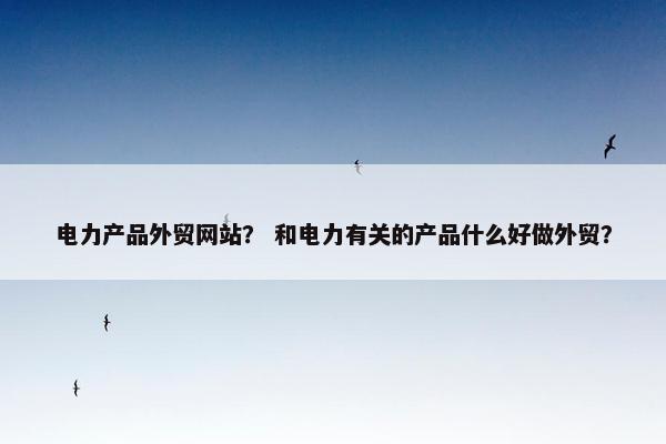 电力产品外贸网站？ 和电力有关的产品什么好做外贸？