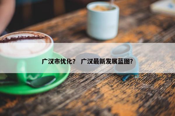 广汉市优化？ 广汉最新发展蓝图？