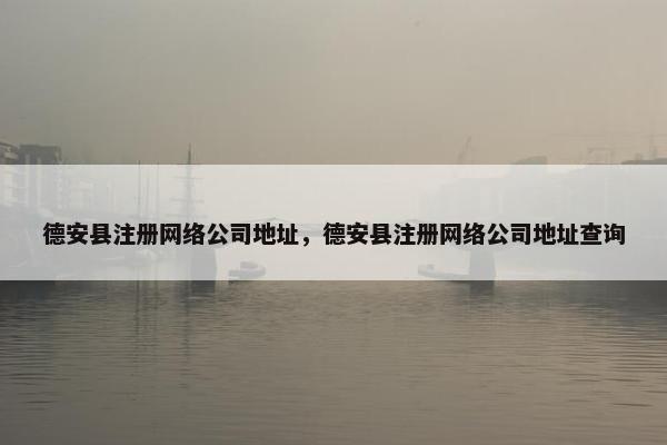 德安县注册网络公司地址，德安县注册网络公司地址查询