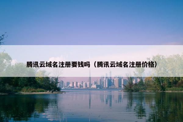腾讯云域名注册要钱吗（腾讯云域名注册价格）