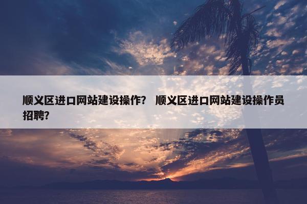 顺义区进口网站建设操作？ 顺义区进口网站建设操作员招聘？