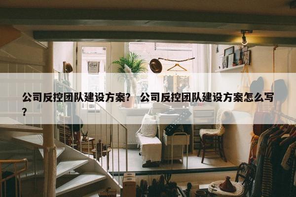 公司反控团队建设方案？ 公司反控团队建设方案怎么写？