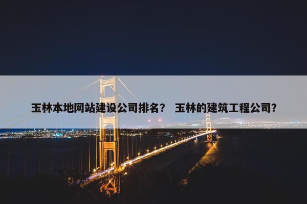 玉林本地网站建设公司排名？ 玉林的建筑工程公司？
