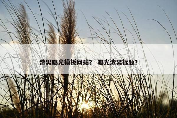 渣男曝光模板网站？ 曝光渣男标题？