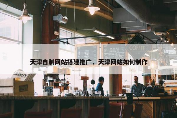 天津自制网站搭建推广，天津网站如何制作