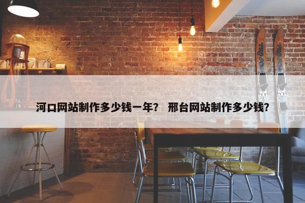 河口网站制作多少钱一年？ 邢台网站制作多少钱？