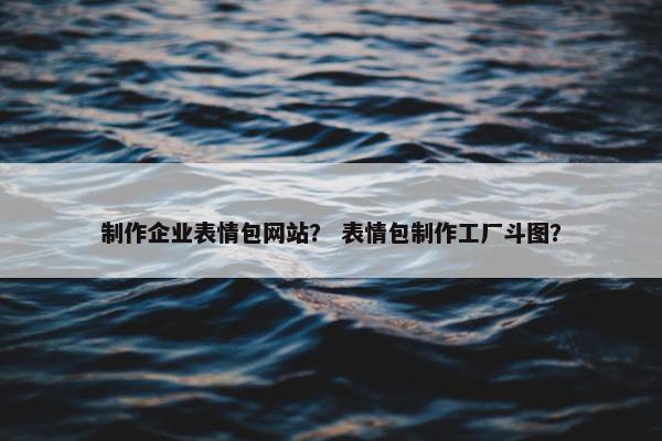 制作企业表情包网站？ 表情包制作工厂斗图？