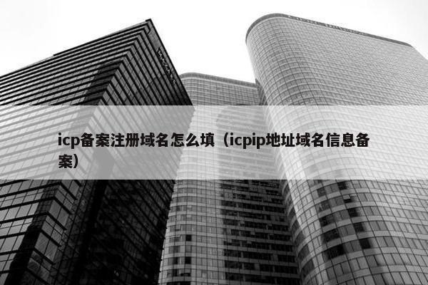 icp备案注册域名怎么填（icpip地址域名信息备案）