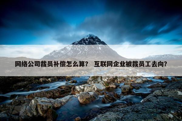 网络公司裁员补偿怎么算？ 互联网企业被裁员工去向？