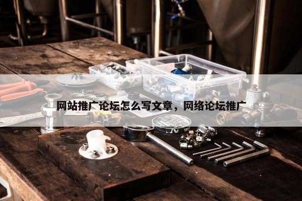 网站推广论坛怎么写文章，网络论坛推广
