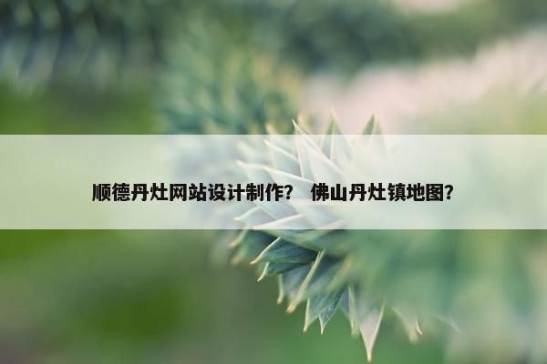 顺德丹灶网站设计制作？ 佛山丹灶镇地图？