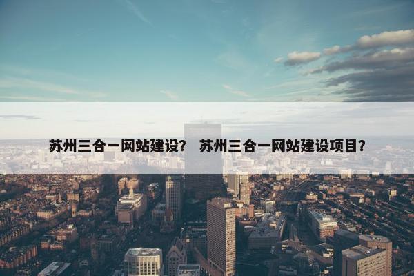 苏州三合一网站建设？ 苏州三合一网站建设项目？