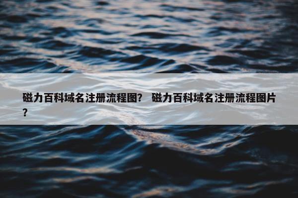 磁力百科域名注册流程图？ 磁力百科域名注册流程图片？