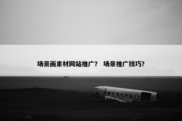 场景画素材网站推广？ 场景推广技巧？