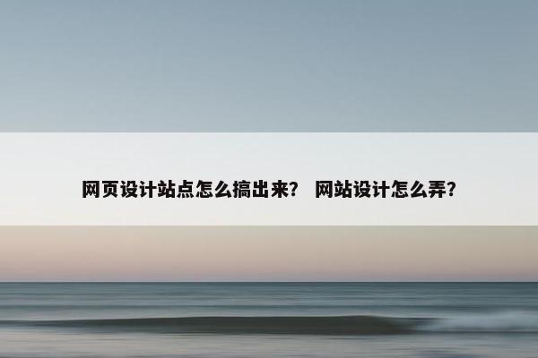 网页设计站点怎么搞出来？ 网站设计怎么弄？