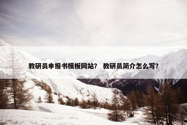 教研员申报书模板网站？ 教研员简介怎么写？