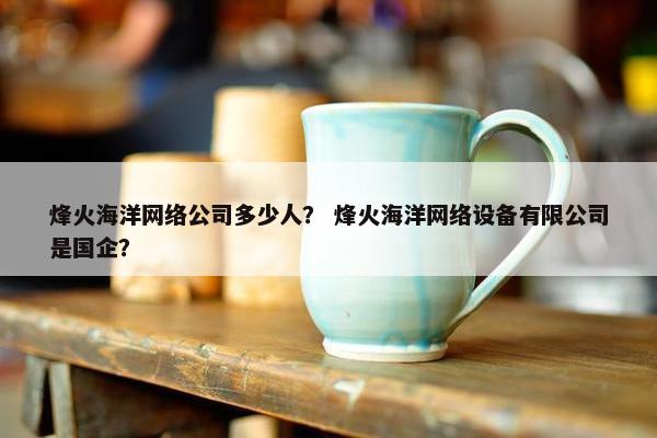 烽火海洋网络公司多少人？ 烽火海洋网络设备有限公司是国企？