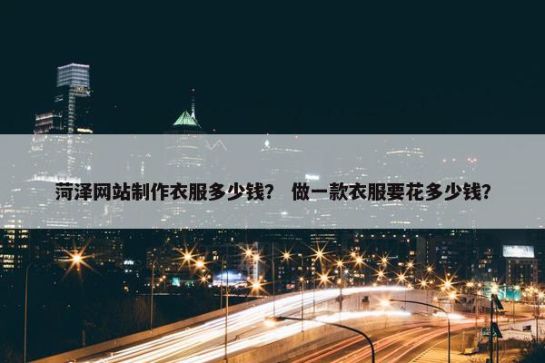 菏泽网站制作衣服多少钱？ 做一款衣服要花多少钱？